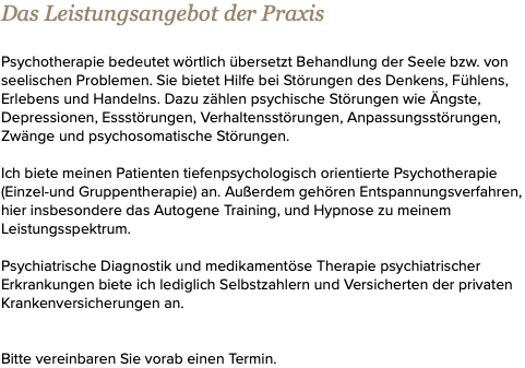 Das Leistungsangebot der Praxis Psychotherapie bedeutet wörtlich übersetzt Behandlung der Seele bzw. von seelischen Problemen. Sie bietet Hilfe bei Störungen des Denkens, Fühlens, Erlebens und Handelns. Dazu zählen psychische Störungen wie Ängste, Depressionen, Essstörungen, Verhaltensstörungen, Anpassungsstörungen, Zwänge und psychosomatische Störungen. Ich biete meinen Patienten tiefenpsychologisch orientierte Psychotherapie (Einzel-und Gruppentherapie) an. Außerdem gehören Entspannungsverfahren, hier insbesondere das Autogene Training, und Hypnose zu meinem Leistungsspektrum. Psychiatrische Diagnostik und medikamentöse Therapie psychiatrischer Erkrankungen biete ich lediglich Selbstzahlern und Versicherten der privaten Krankenversicherungen an. Bitte vereinbaren Sie vorab einen Termin.